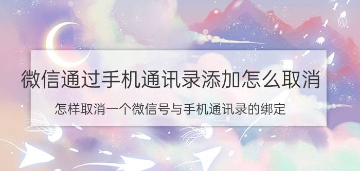 微信通过手机通讯录添加怎么取消 怎样取消一个微信号与手机通讯录的绑定？